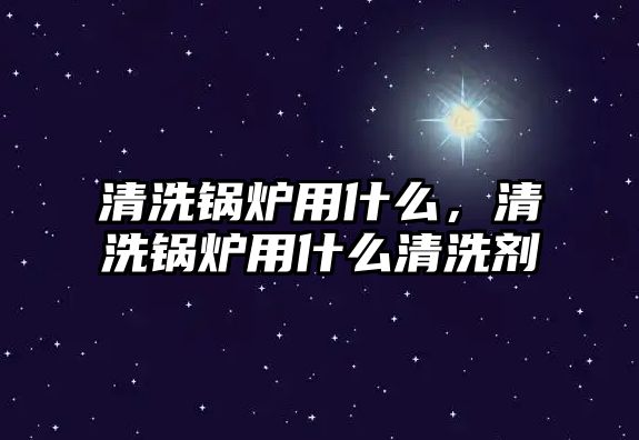 清洗鍋爐用什么，清洗鍋爐用什么清洗劑