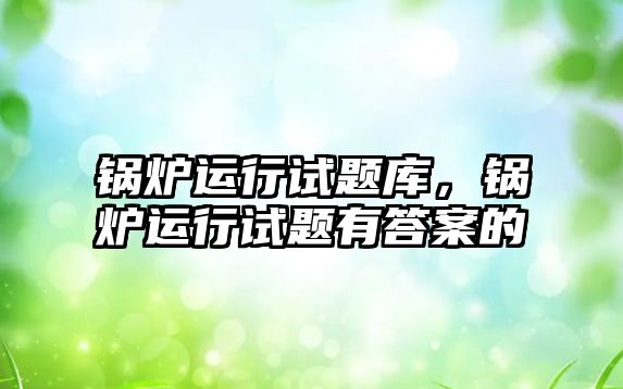 鍋爐運行試題庫，鍋爐運行試題有答案的