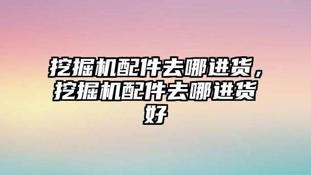 挖掘機配件去哪進貨，挖掘機配件去哪進貨好