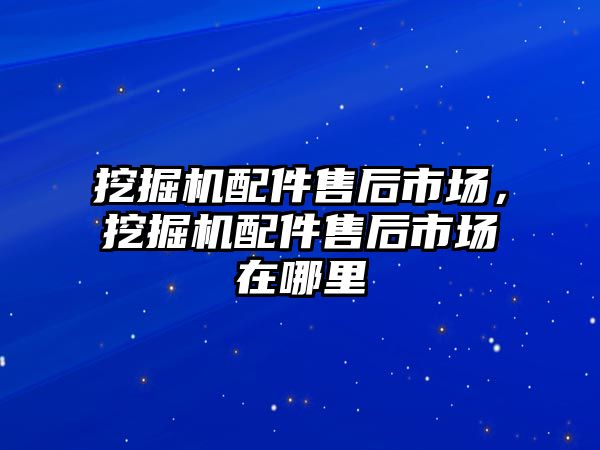 挖掘機配件售后市場，挖掘機配件售后市場在哪里