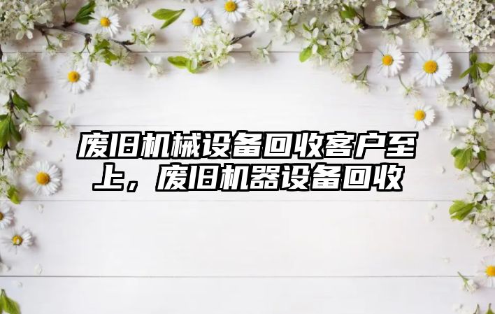 廢舊機械設備回收客戶至上，廢舊機器設備回收