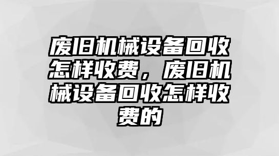 廢舊機械設備回收怎樣收費，廢舊機械設備回收怎樣收費的