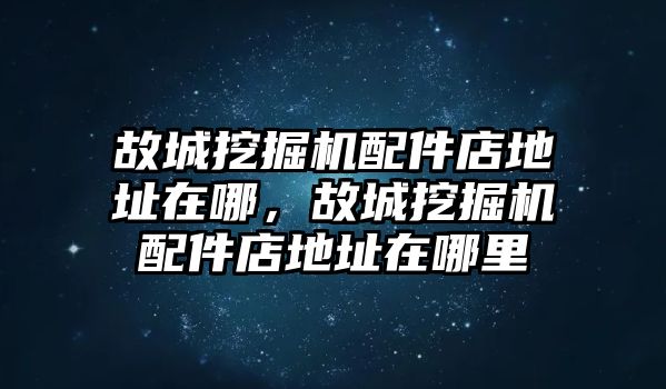 故城挖掘機配件店地址在哪，故城挖掘機配件店地址在哪里