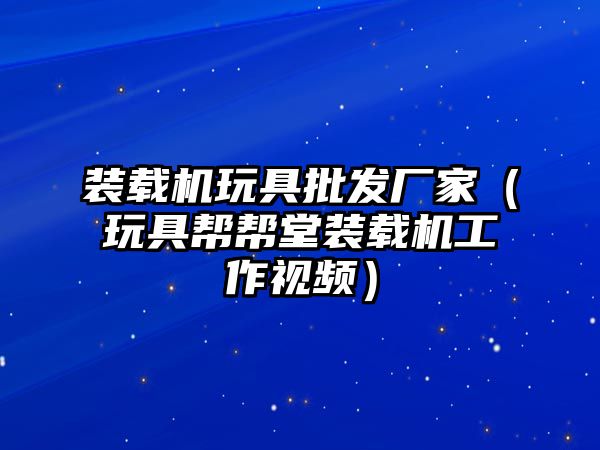 裝載機玩具批發廠家（玩具幫幫堂裝載機工作視頻）