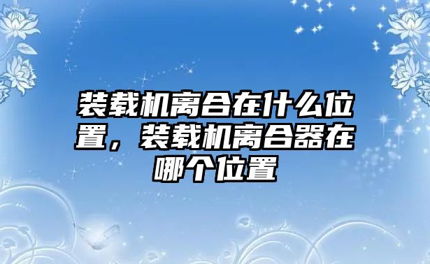 裝載機離合在什么位置，裝載機離合器在哪個位置