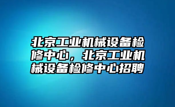 北京工業(yè)機械設(shè)備檢修中心，北京工業(yè)機械設(shè)備檢修中心招聘