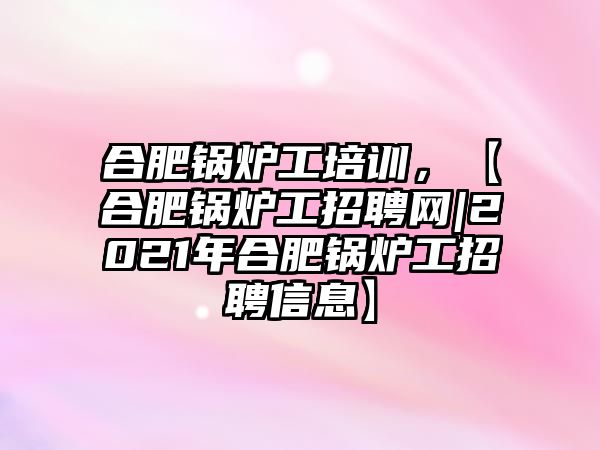 合肥鍋爐工培訓，【合肥鍋爐工招聘網|2021年合肥鍋爐工招聘信息】