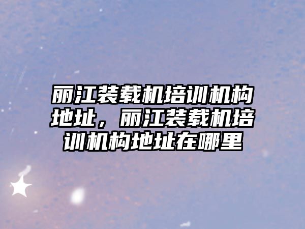 麗江裝載機培訓機構地址，麗江裝載機培訓機構地址在哪里