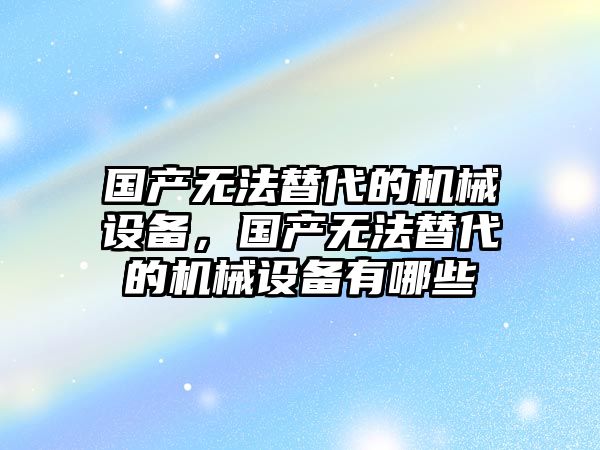 國產無法替代的機械設備，國產無法替代的機械設備有哪些