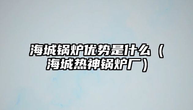 海城鍋爐優勢是什么（海城熱神鍋爐廠）