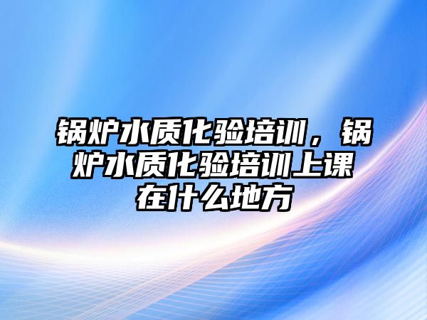 鍋爐水質化驗培訓，鍋爐水質化驗培訓上課在什么地方