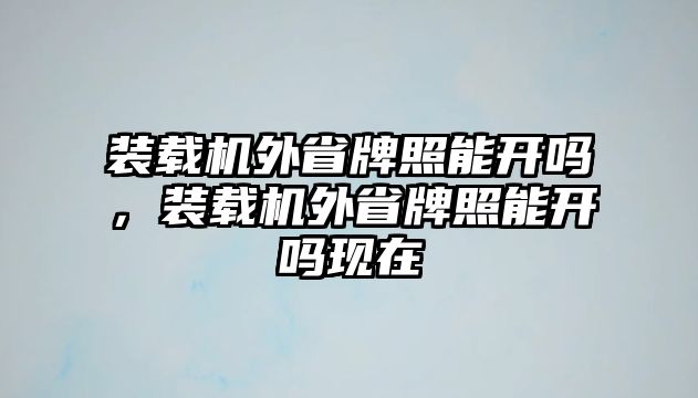 裝載機外省牌照能開嗎，裝載機外省牌照能開嗎現在