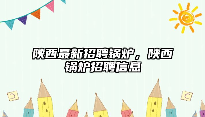 陜西最新招聘鍋爐，陜西鍋爐招聘信息