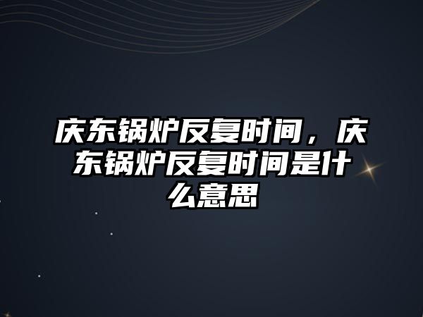 慶東鍋爐反復時間，慶東鍋爐反復時間是什么意思