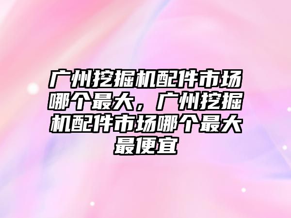 廣州挖掘機配件市場哪個最大，廣州挖掘機配件市場哪個最大最便宜