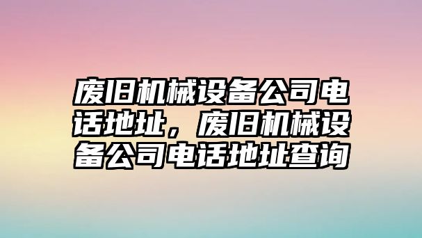 廢舊機械設備公司電話地址，廢舊機械設備公司電話地址查詢