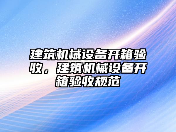 建筑機(jī)械設(shè)備開箱驗收，建筑機(jī)械設(shè)備開箱驗收規(guī)范