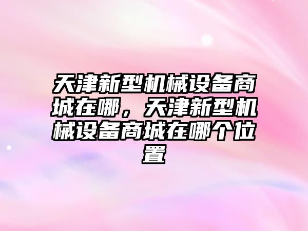 天津新型機(jī)械設(shè)備商城在哪，天津新型機(jī)械設(shè)備商城在哪個(gè)位置