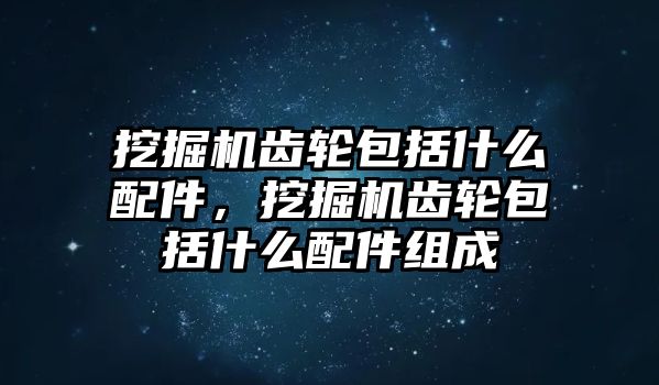 挖掘機齒輪包括什么配件，挖掘機齒輪包括什么配件組成