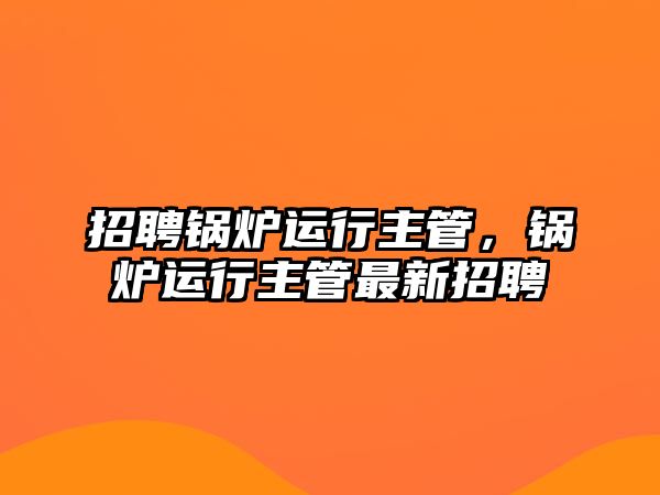 招聘鍋爐運行主管，鍋爐運行主管最新招聘