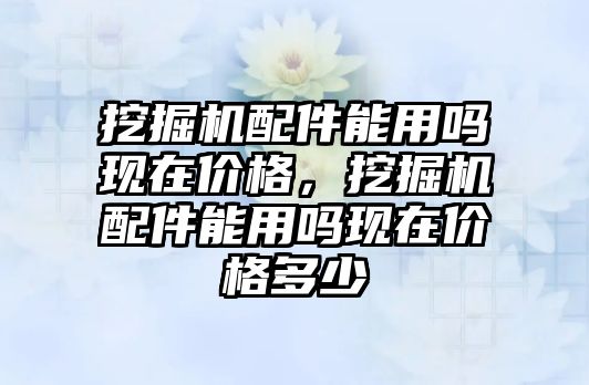 挖掘機配件能用嗎現在價格，挖掘機配件能用嗎現在價格多少