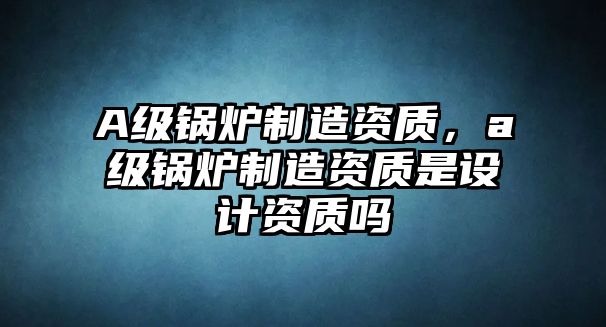 A級鍋爐制造資質(zhì)，a級鍋爐制造資質(zhì)是設(shè)計(jì)資質(zhì)嗎