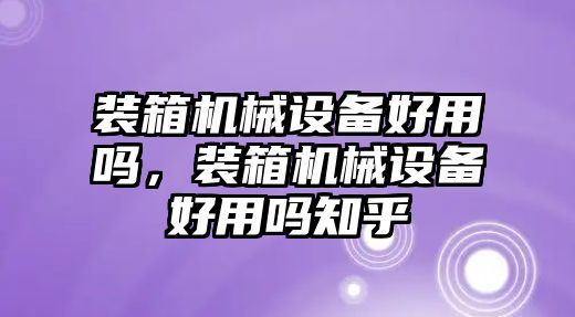 裝箱機械設(shè)備好用嗎，裝箱機械設(shè)備好用嗎知乎