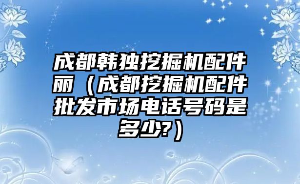 成都韓獨挖掘機配件麗（成都挖掘機配件批發(fā)市場電話號碼是多少?）