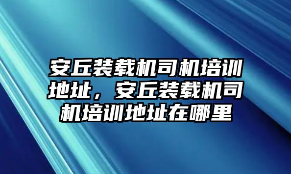 安丘裝載機司機培訓地址，安丘裝載機司機培訓地址在哪里