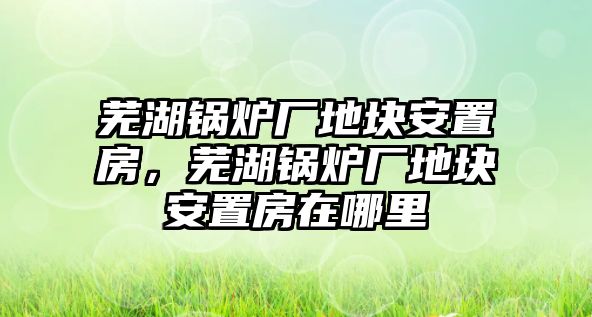 蕪湖鍋爐廠地塊安置房，蕪湖鍋爐廠地塊安置房在哪里