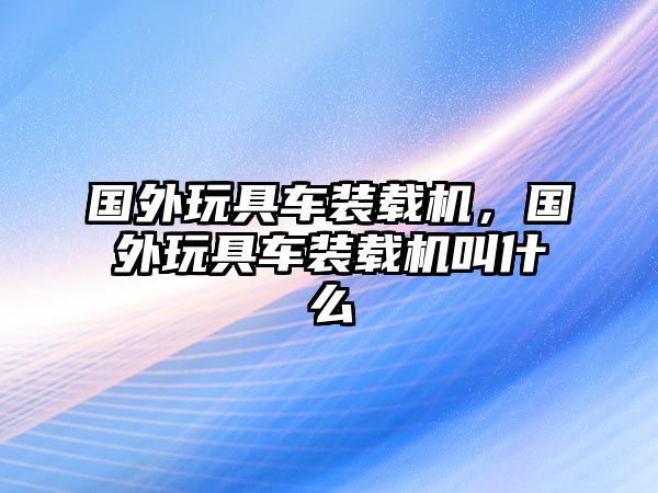 國(guó)外玩具車(chē)裝載機(jī)，國(guó)外玩具車(chē)裝載機(jī)叫什么