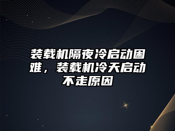 裝載機隔夜冷啟動困難，裝載機冷天啟動不走原因