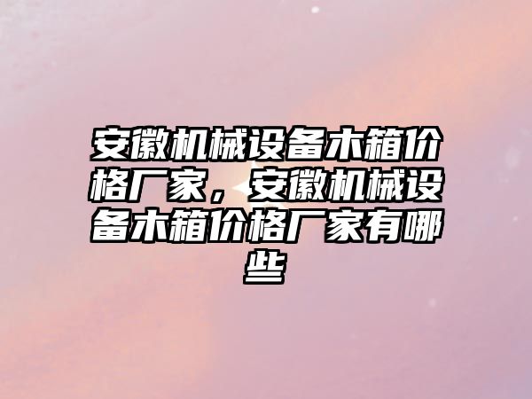 安徽機(jī)械設(shè)備木箱價格廠家，安徽機(jī)械設(shè)備木箱價格廠家有哪些