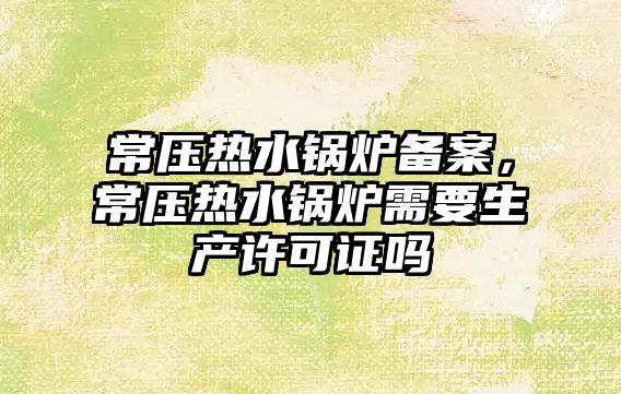 常壓熱水鍋爐備案，常壓熱水鍋爐需要生產許可證嗎