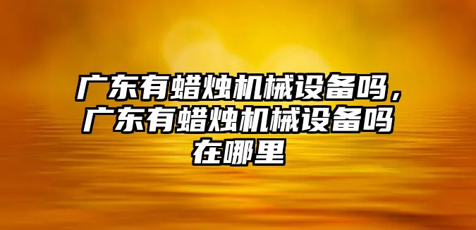 廣東有蠟燭機械設備嗎，廣東有蠟燭機械設備嗎在哪里