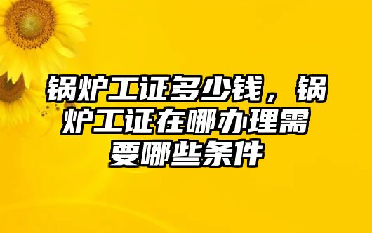 鍋爐工證多少錢，鍋爐工證在哪辦理需要哪些條件