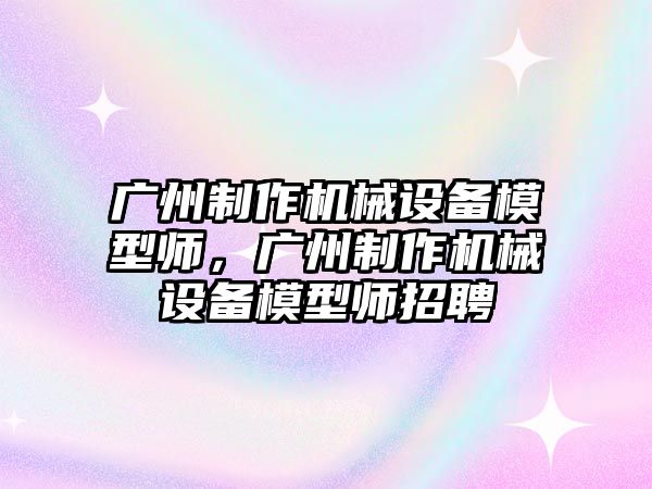 廣州制作機械設備模型師，廣州制作機械設備模型師招聘