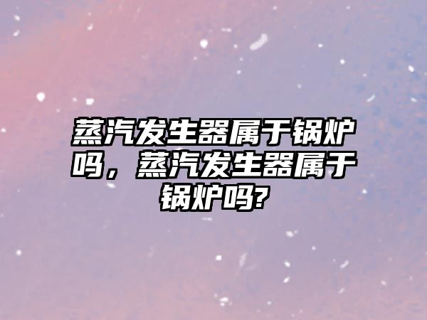 蒸汽發生器屬于鍋爐嗎，蒸汽發生器屬于鍋爐嗎?