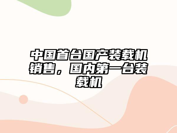 中國首臺(tái)國產(chǎn)裝載機(jī)銷售，國內(nèi)第一臺(tái)裝載機(jī)