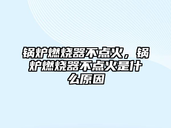 鍋爐燃燒器不點火，鍋爐燃燒器不點火是什么原因