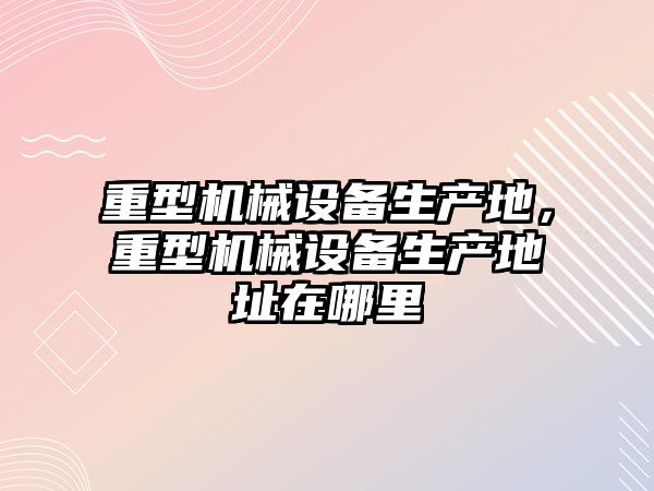 重型機械設備生產地，重型機械設備生產地址在哪里