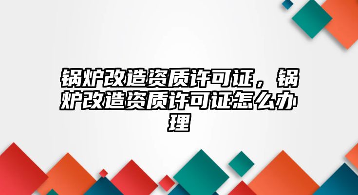 鍋爐改造資質許可證，鍋爐改造資質許可證怎么辦理