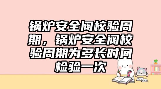 鍋爐安全閥校驗周期，鍋爐安全閥校驗周期為多長時間檢驗一次