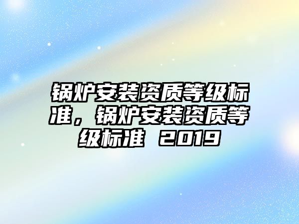 鍋爐安裝資質(zhì)等級(jí)標(biāo)準(zhǔn)，鍋爐安裝資質(zhì)等級(jí)標(biāo)準(zhǔn) 2019