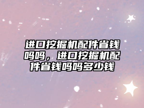 進口挖掘機配件省錢嗎嗎，進口挖掘機配件省錢嗎嗎多少錢