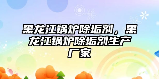 黑龍江鍋爐除垢劑，黑龍江鍋爐除垢劑生產廠家