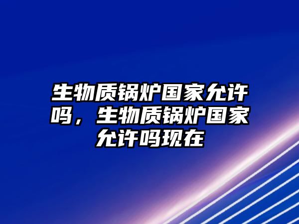 生物質鍋爐國家允許嗎，生物質鍋爐國家允許嗎現在