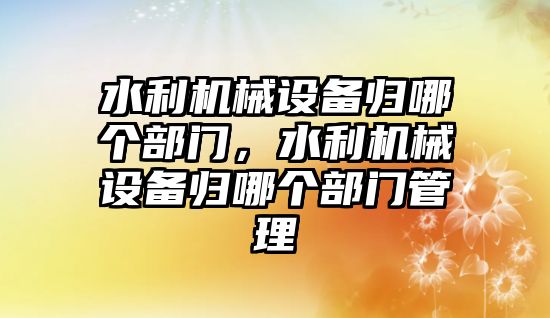 水利機械設備歸哪個部門，水利機械設備歸哪個部門管理