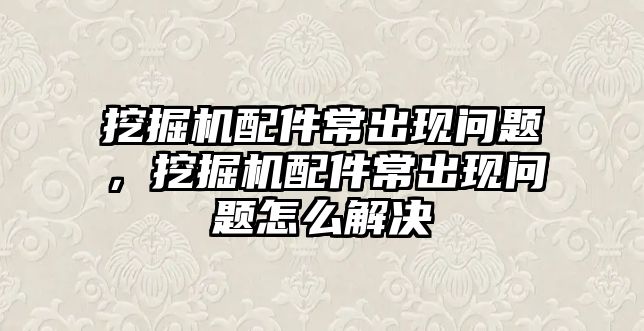 挖掘機配件常出現(xiàn)問題，挖掘機配件常出現(xiàn)問題怎么解決