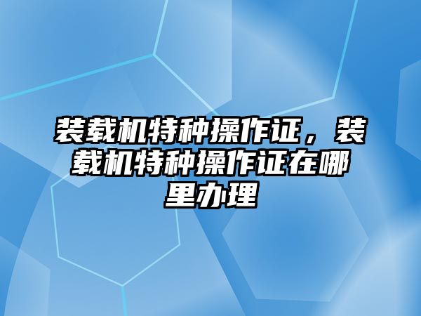 裝載機特種操作證，裝載機特種操作證在哪里辦理